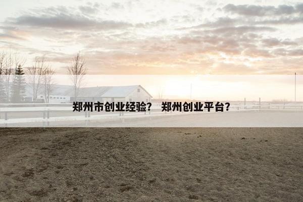 郑州市创业经验？ 郑州创业平台？