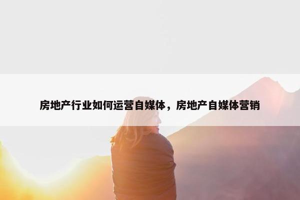 房地产行业如何运营自媒体，房地产自媒体营销