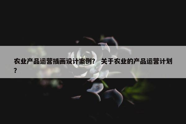 农业产品运营插画设计案例？ 关于农业的产品运营计划？