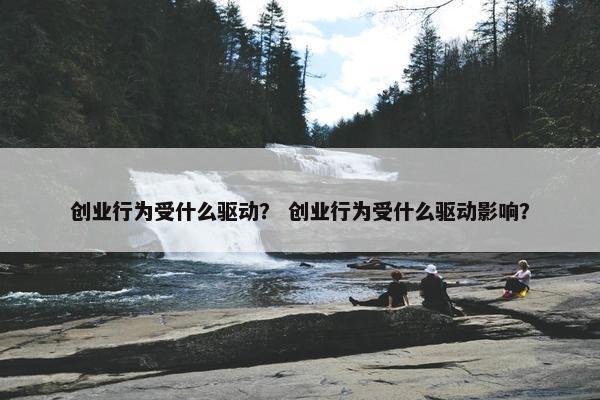 创业行为受什么驱动？ 创业行为受什么驱动影响？