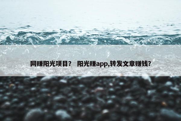 网赚阳光项目？ 阳光赚app,转发文章赚钱？