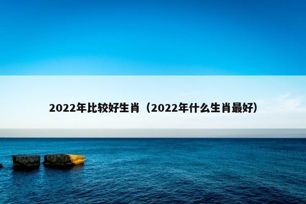 2022年比较好生肖（2022年什么生肖最好）