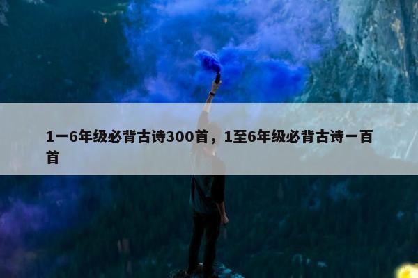 1一6年级必背古诗300首,1至6年级必背古诗一百首 1一6年级必背古诗300首,1至6年级必背古诗一百首