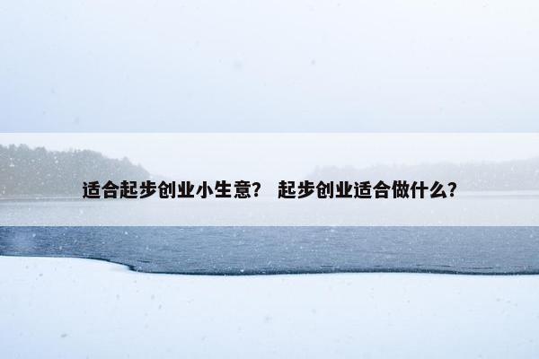 适合起步创业小生意？ 起步创业适合做什么？