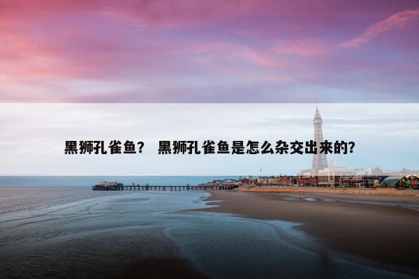 黑狮孔雀鱼？ 黑狮孔雀鱼是怎么杂交出来的？