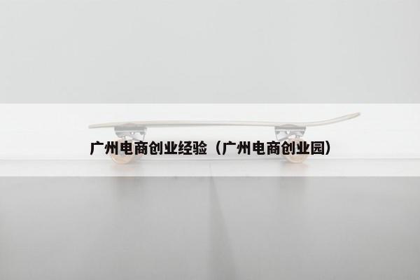 广州电商创业经验（广州电商创业园）