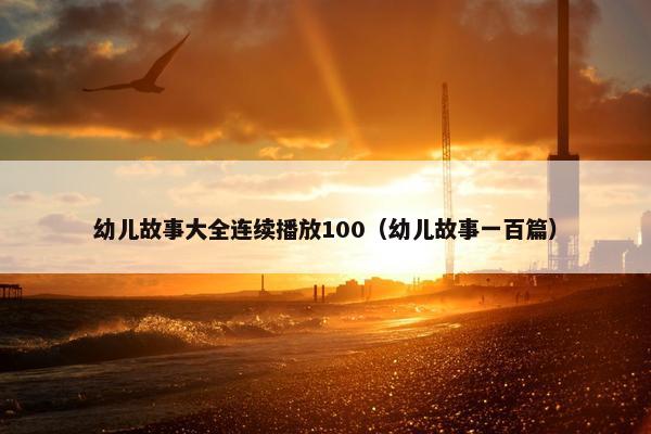 幼儿故事大全连续播放100（幼儿故事一百篇）