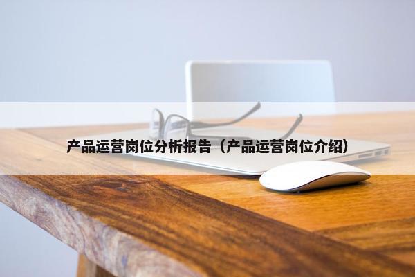产品运营岗位分析报告(产品运营岗位介绍) 产品运营岗位分析报告(产品运营岗位介绍)