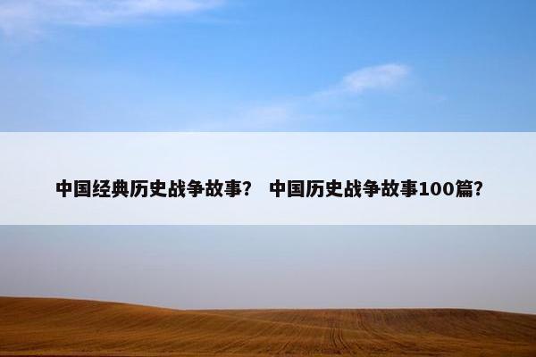 中国经典历史战争故事？ 中国历史战争故事100篇？