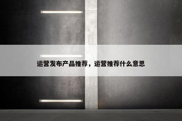 运营发布产品推荐，运营推荐什么意思