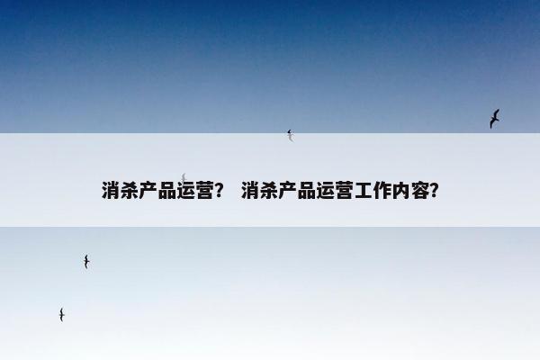 消杀产品运营？ 消杀产品运营工作内容？