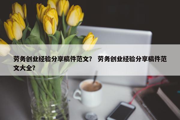 劳务创业经验分享稿件范文？ 劳务创业经验分享稿件范文大全？
