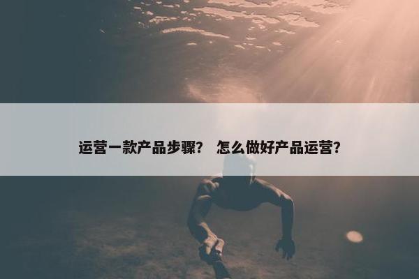 运营一款产品步骤？ 怎么做好产品运营？