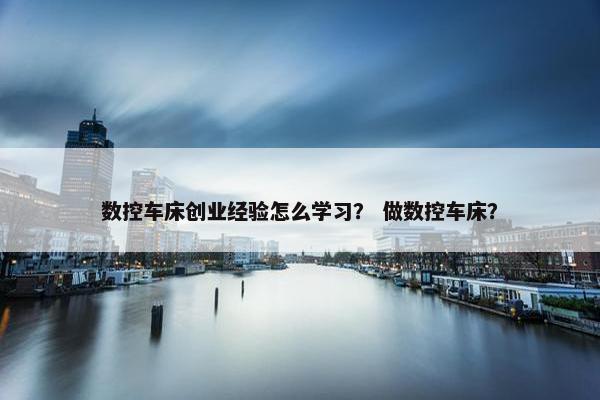 数控车床创业经验怎么学习？ 做数控车床？