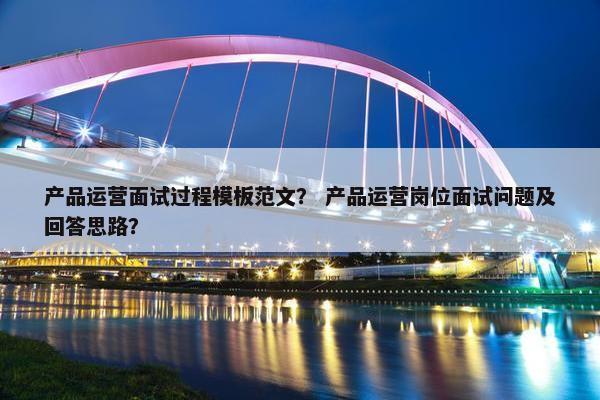 产品运营面试过程模板范文？ 产品运营岗位面试问题及回答思路？