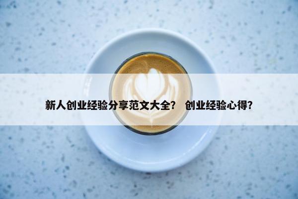 新人创业经验分享范文大全？ 创业经验心得？