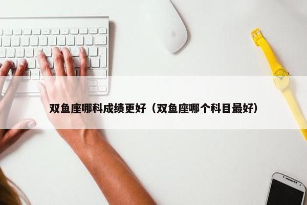 双鱼座哪科成绩更好（双鱼座哪个科目最好）