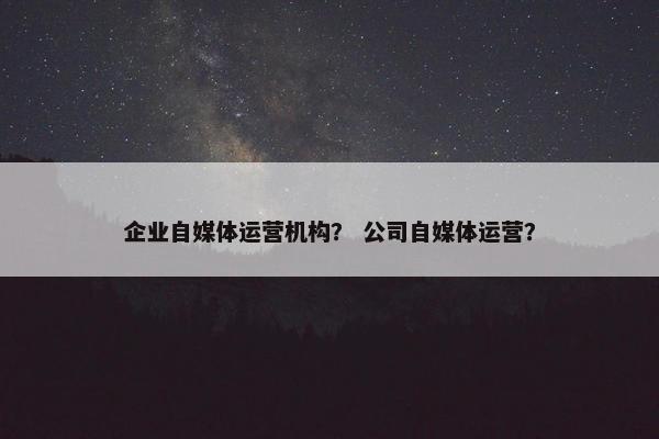 企业自媒体运营机构？ 公司自媒体运营？