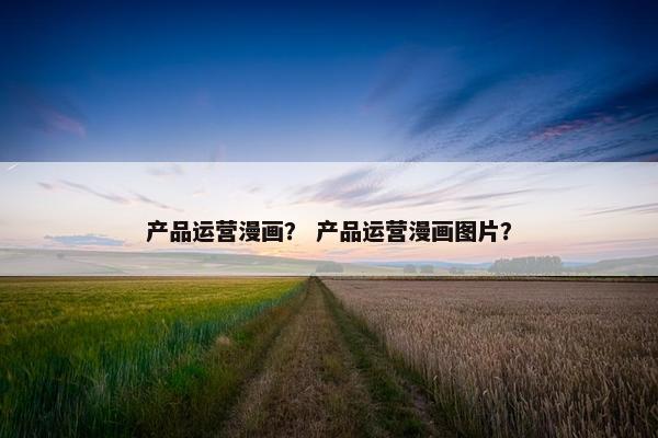 产品运营漫画？ 产品运营漫画图片？