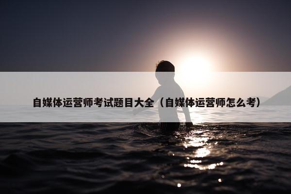 自媒体运营师考试题目大全（自媒体运营师怎么考）