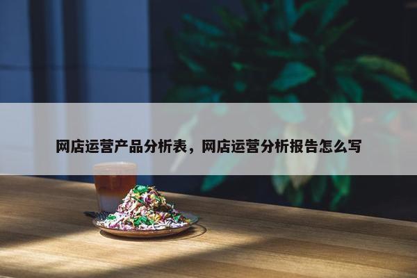 网店运营产品分析表，网店运营分析报告怎么写