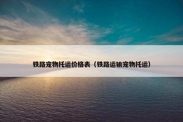 铁路宠物托运价格表（铁路运输宠物托运）