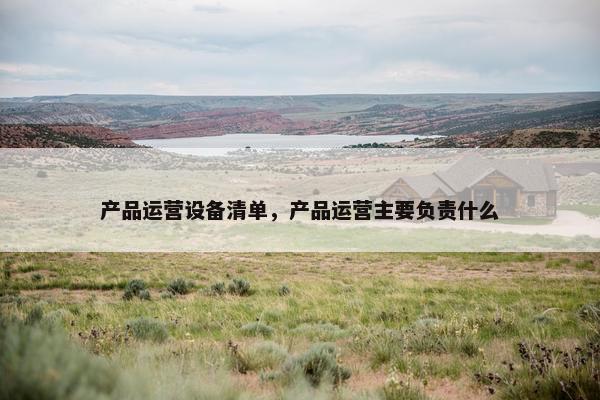 产品运营设备清单，产品运营主要负责什么