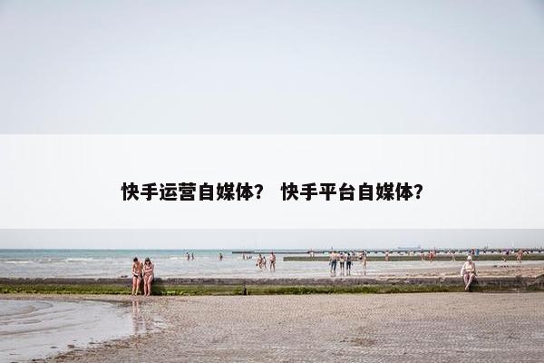 快手运营自媒体？ 快手平台自媒体？