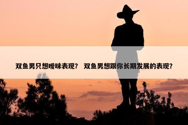 双鱼男只想暧昧表现？ 双鱼男想跟你长期发展的表现？