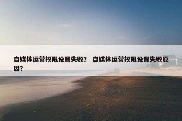 自媒体运营权限设置失败？ 自媒体运营权限设置失败原因？