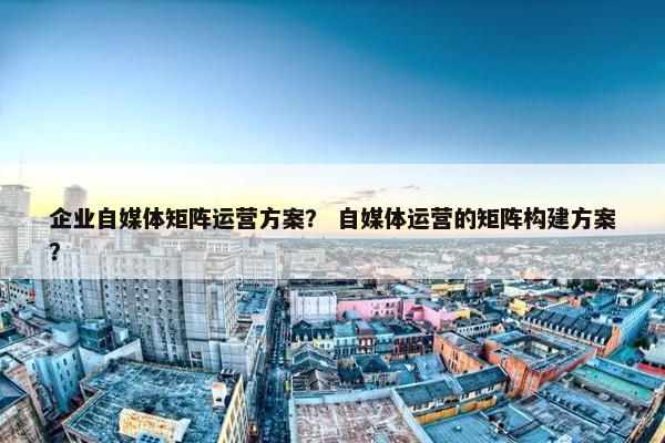 企业自媒体矩阵运营方案？ 自媒体运营的矩阵构建方案？