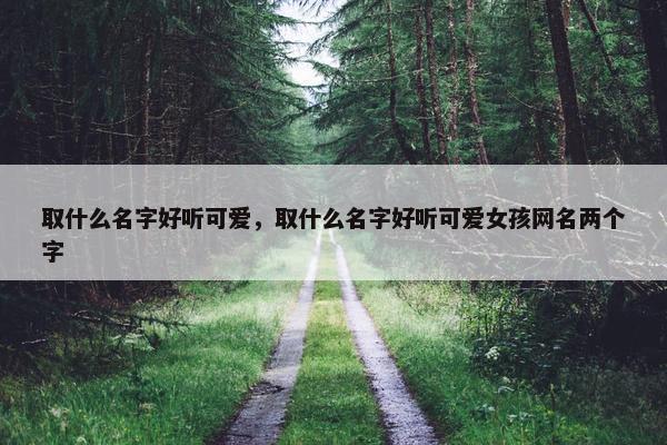 取什么名字好听可爱，取什么名字好听可爱女孩网名两个字