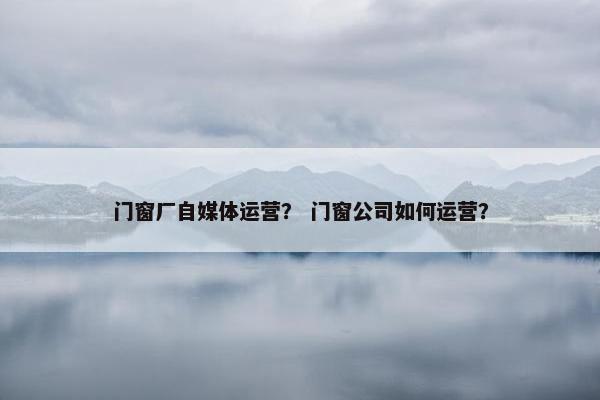 门窗厂自媒体运营？ 门窗公司如何运营？