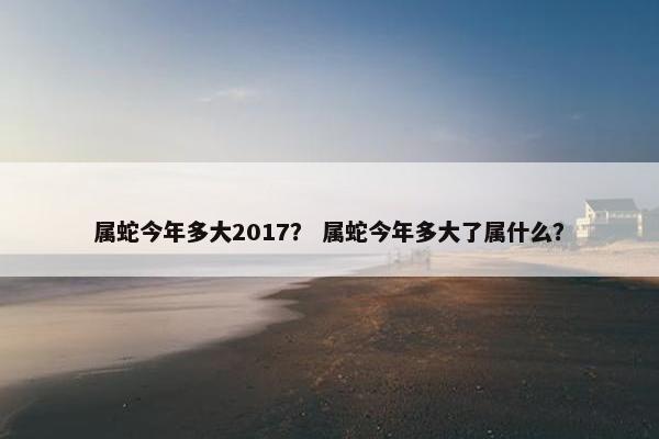属蛇今年多大2017？ 属蛇今年多大了属什么？