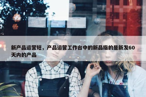 新产品运营短，产品运营工作台中的新品指的是新发60天内的产品