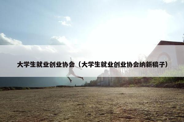 大学生就业创业协会（大学生就业创业协会纳新稿子）
