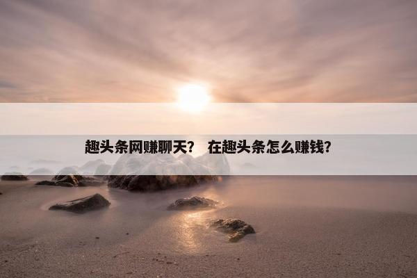 趣头条网赚聊天？ 在趣头条怎么赚钱？