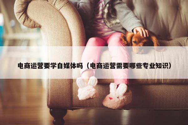 电商运营要学自媒体吗（电商运营需要哪些专业知识）