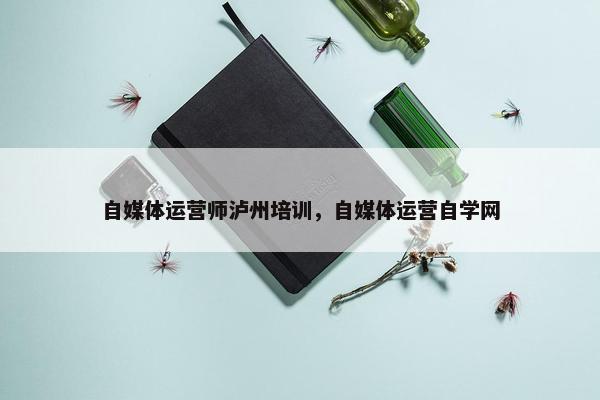 自媒体运营师泸州培训，自媒体运营自学网