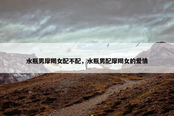 水瓶男摩羯女配不配，水瓶男配摩羯女的爱情