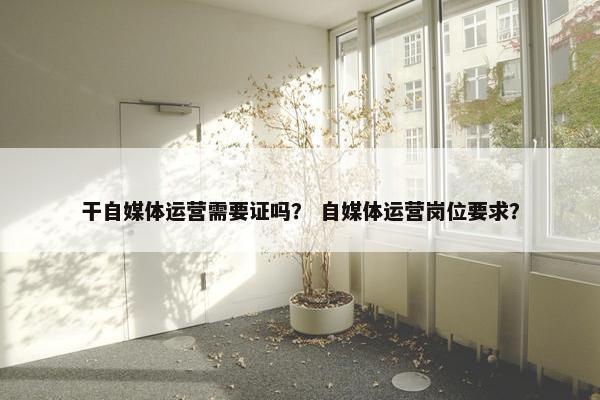 干自媒体运营需要证吗？ 自媒体运营岗位要求？