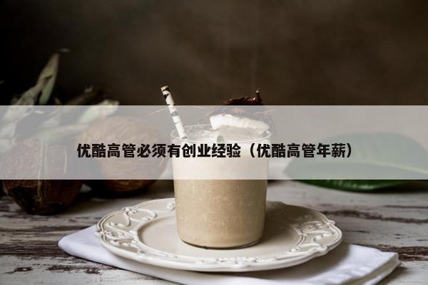 优酷高管必须有创业经验（优酷高管年薪）