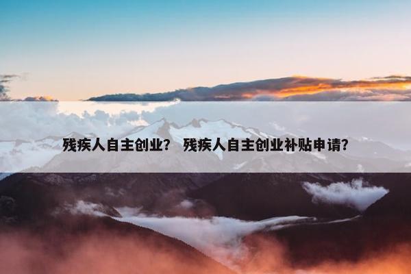 残疾人自主创业？ 残疾人自主创业补贴申请？