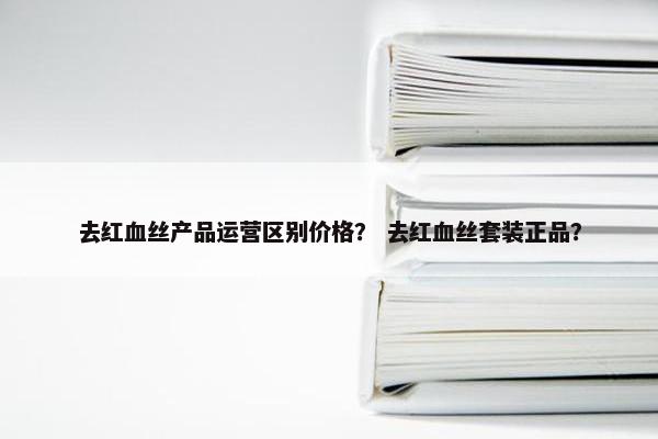 去红血丝产品运营区别价格？ 去红血丝套装正品？
