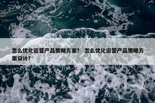 怎么优化运营产品策略方案？ 怎么优化运营产品策略方案设计？