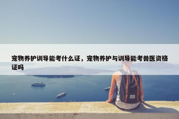 宠物养护训导能考什么证，宠物养护与训导能考兽医资格证吗