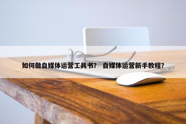 如何做自媒体运营工具书？ 自媒体运营新手教程？