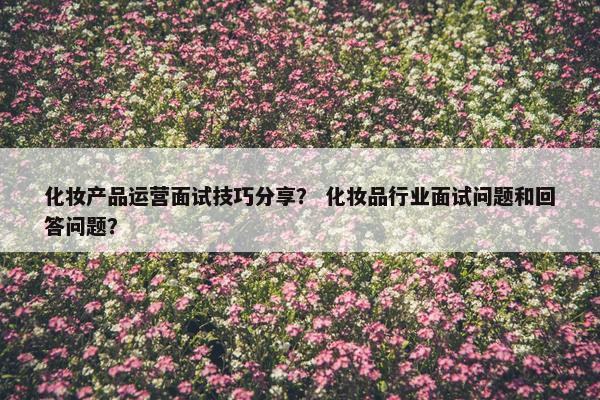 化妆产品运营面试技巧分享？ 化妆品行业面试问题和回答问题？