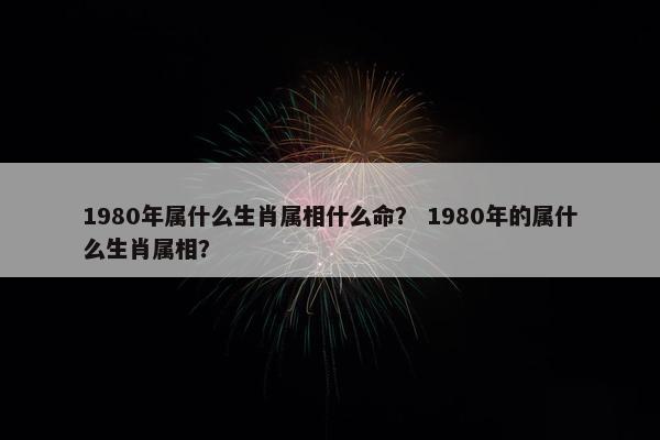 1980年属什么生肖属相什么命？ 1980年的属什么生肖属相？