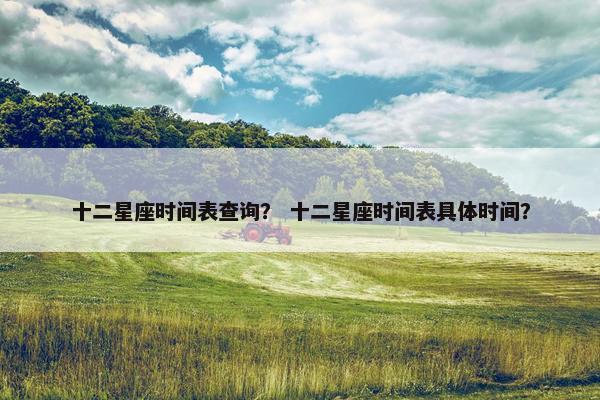 十二星座时间表查询？ 十二星座时间表具体时间？